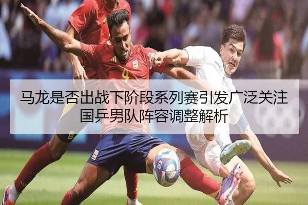 马龙是否出战下阶段系列赛引发广泛关注国乒男队阵容调整解析