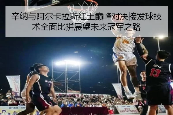 辛纳与阿尔卡拉斯红土巅峰对决接发球技术全面比拼展望未来冠军之路