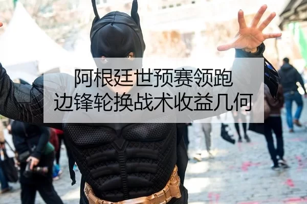 阿根廷世预赛领跑 边锋轮换战术收益几何